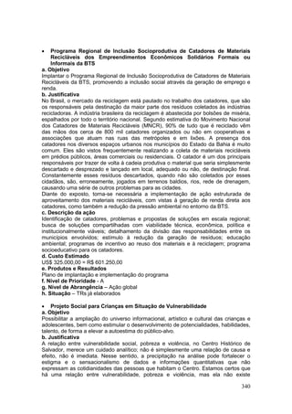 340
 Programa Regional de Inclusão Socioprodutiva de Catadores de Materiais
Recicláveis dos Empreendimentos Econômicos Solidários Formais ou
Informais da BTS
a. Objetivo
Implantar o Programa Regional de Inclusão Socioprodutiva de Catadores de Materiais
Recicláveis da BTS, promovendo a inclusão social através da geração de emprego e
renda.
b. Justificativa
No Brasil, o mercado da reciclagem está pautado no trabalho dos catadores, que são
os responsáveis pela destinação da maior parte dos resíduos coletados às indústrias
recicladoras. A indústria brasileira da reciclagem é abastecida por bolsões de miséria,
espalhados por todo o território nacional. Segundo estimativa do Movimento Nacional
dos Catadores de Materiais Recicláveis (MNCR), 90% de tudo que é reciclado vêm
das mãos dos cerca de 800 mil catadores organizados ou não em cooperativas e
associações que atuam nas ruas das metrópoles e em lixões. A presença dos
catadores nos diversos espaços urbanos nos municípios do Estado da Bahia é muito
comum. Eles são vistos frequentemente realizando a coleta de materiais recicláveis
em prédios públicos, áreas comerciais ou residenciais. O catador é um dos principais
responsáveis por trazer de volta à cadeia produtiva o material que seria simplesmente
descartado e desprezado e lançado em local, adequado ou não, de destinação final.
Constantemente esses resíduos descartados, quando não são coletados por esses
cidadãos, são, erroneamente, jogados em terrenos baldios, rios, rede de drenagem,
causando uma série de outros problemas para as cidades.
Diante do exposto, torna-se necessária a implementação de ação estruturada de
aproveitamento dos materiais recicláveis, com vistas à geração de renda direta aos
catadores, como também a redução da pressão ambiental no entorno da BTS.
c. Descrição da ação
Identificação de catadores, problemas e propostas de soluções em escala regional;
busca de soluções compartilhadas com viabilidade técnica, econômica, política e
institucionalmente viáveis; detalhamento da divisão das responsabilidades entre os
municípios envolvidos; estímulo à redução da geração de resíduos; educação
ambiental; programas de incentivo ao reuso dos materiais e à reciclagem; programa
socioeducativo para os catadores.
d. Custo Estimado
US$ 325.000,00 = R$ 601.250,00
e. Produtos e Resultados
Plano de implantação e implementação do programa
f. Nível de Prioridade - A
g. Nível de Abrangência – Ação global
h. Situação – TRs já elaborados
 Projeto Social para Crianças em Situação de Vulnerabilidade
a. Objetivo
Possibilitar a ampliação do universo informacional, artístico e cultural das crianças e
adolescentes, bem como estimular o desenvolvimento de potencialidades, habilidades,
talento, de forma a elevar a autoestima do público-alvo.
b. Justificativa
A relação entre vulnerabilidade social, pobreza e violência, no Centro Histórico de
Salvador, merece um cuidado analítico; não é simplesmente uma relação de causa e
efeito, não é imediata. Nesse sentido, a precipitação na análise pode fortalecer o
estigma e o sensacionalismo de dados e informações quantitativas que não
expressam as cotidianidades das pessoas que habitam o Centro. Estamos certos que
há uma relação entre vulnerabilidade, pobreza e violência, mas ela não existe
 
