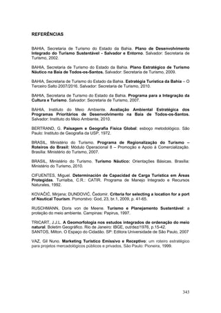 343
REFERÊNCIAS
BAHIA, Secretaria de Turismo do Estado da Bahia. Plano de Desenvolvimento
Integrado do Turismo Sustentável - Salvador e Entorno. Salvador: Secretaria de
Turismo, 2002.
BAHIA, Secretaria de Turismo do Estado da Bahia. Plano Estratégico de Turismo
Náutico na Baía de Todos-os-Santos. Salvador: Secretaria de Turismo, 2009.
BAHIA, Secretaria de Turismo do Estado da Bahia. Estratégia Turística da Bahia – O
Terceiro Salto 2007/2016. Salvador: Secretaria de Turismo, 2010.
BAHIA, Secretaria de Turismo do Estado da Bahia. Programa para a Integração da
Cultura e Turismo. Salvador: Secretaria de Turismo, 2007.
BAHIA, Instituto do Meio Ambiente. Avaliação Ambiental Estratégica dos
Programas Prioritários de Desenvolvimento na Baía de Todos-os-Santos.
Salvador: Instituto do Meio Ambiente, 2010.
BERTRAND, G. Paisagem e Geografia Física Global: esboço metodológico. São
Paulo: Instituto de Geografia da USP, 1972.
BRASIL, Ministério do Turismo. Programa de Regionalização do Turismo –
Roteiros do Brasil: Módulo Operacional 8 – Promoção e Apoio à Comercialização.
Brasília: Ministério do Turismo, 2007.
BRASIL, Ministério do Turismo. Turismo Náutico: Orientações Básicas. Brasília:
Ministério do Turismo, 2010.
CIFUENTES, Miguel. Determinación de Capacidad de Carga Turística em Áreas
Protegidas. Turrialba, C.R.: CATIR. Programa de Manejo Integrado e Recursos
Naturales, 1992.
KOVAĈIĆ, Mirjana; DUNDOVIĆ, Ĉedomir. Criteria for selecting a location for a port
of Nautical Tourism. Pomorstvo: God, 23, br.1, 2009, p. 41-65.
RUSCHMANN, Doris von de Meene. Turismo e Planejamento Sustentável: a
proteção do meio ambiente. Campinas: Papirus, 1997.
TRICART, J.J.L. A Geomorfologia nos estudos integrados de ordenação do meio
natural. Boletim Geográfico. Rio de Janeiro: IBGE, out/dez/1976, p.15-42.
SANTOS, Milton. O Espaço do Cidadão. SP: Editora Universidade de São Paulo, 2007
VAZ, Gil Nuno. Marketing Turístico Emissivo e Receptivo: um roteiro estratégico
para projetos mercadológicos públicos e privados, São Paulo: Pioneira, 1999.
 