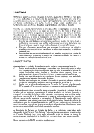 36
3 OBJETIVOS
O Plano de Desenvolvimento Integrado do Turismo Sustentável (PDITS) do Polo Baía
de Todos-os-Santos é o instrumento de planejamento do turismo em uma área
geográfica selecionada, que tem por objetivo principal orientar o crescimento do setor
em bases sustentáveis, em curto, médio e longo prazo, estabelecendo os
fundamentos para a definição de ações, as prioridades e a tomada de decisão.
Constitui-se, portanto, no instrumento técnico de gestão, coordenação e condução das
decisões da política turística e de apoio ao setor privado, de modo a dirigir seus
investimentos e melhorar a capacidade empresarial e o acesso ao mercado turístico.
Considerando-se os múltiplos agentes públicos e privados no desenvolvimento das
atividades turísticas, e ainda o necessário envolvimento de grupos sociais, este
planejamento deve assegurar o alcance de outros objetivos:
 Orientar as autoridades governamentais quanto aos ajustes no marco legal e
institucional necessários para facilitar o pleno desenvolvimento do turismo nas
áreas prioritárias e quanto aos investimentos que devem ser efetivados;
 Oferecer informações específicas para promover investimentos da iniciativa
privada em empreendimentos e produtos turísticos que aproveitem os atrativos
dessas áreas;
 Conscientizar as comunidades locais sobre o papel do turismo como indutor do
desenvolvimento econômico e gerador de novas oportunidades de trabalho e
emprego e melhoria da qualidade de vida.
3.1 OBJETIVO GERAL
A estratégia de formulação deste planejamento, portanto, deve necessariamente:
(i) Prever a articulação da autoridade responsável pelo desenvolvimento turístico
com representantes dos municípios da área, do setor empresarial turístico e de
outras instituições cujas funções e decisões digam respeito direta ou
indiretamente ao desenvolvimento do turismo e das comunidades afetadas;
(ii) Contar com a participação de representantes dessas entidades e da sociedade
nas diferentes fases de elaboração do plano;
(iii) Facilitar a comunicação e a troca de informação, o consenso sobre os objetivos
do plano e o estabelecimento dos compromissos entre as partes; e
(iv) Contar com a validação pelo respectivo Conselho de Turismo, e também pelo
MTur quando o Planejamento conte com recursos de contrapartida federal.
A elaboração deste plano pressupõe, ainda, uma visão integrada da realidade da área
turística sob os aspectos relacionados à cadeia produtiva do turismo (produto e
mercado) e à gestão do turismo, além daqueles relacionados aos âmbitos social,
econômico e ambiental, e à infraestrutura e serviços básicos (saneamento, energia
elétrica, comunicação, acessos e transportes). O Planejamento propõe objetivos,
metas e diretrizes para o desenvolvimento da atividade turística, visando à melhoria da
qualidade de vida das populações residentes na BTS, que resultam em um documento
com informações necessárias à caracterização da situação atual, identificando seus
problemas e oportunidades e definindo estratégias e ações.
A Secretaria de Turismo do Estado da Bahia é a instituição responsável pela
elaboração deste Plano do Polo Baía de Todos-os-Santos para receber investimentos
do Prodetur Nacional, bem como pela articulação entre os atores na busca do
consenso para o estabelecimento de objetivos e compromissos para a sua execução.
Nesse contexto, este PDITS tem como objetivo geral:
 