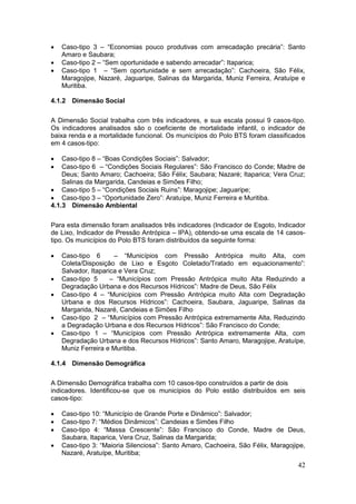42
 Caso-tipo 3 – “Economias pouco produtivas com arrecadação precária”: Santo
Amaro e Saubara;
 Caso-tipo 2 – “Sem oportunidade e sabendo arrecadar”: Itaparica;
 Caso-tipo 1 – “Sem oportunidade e sem arrecadação”: Cachoeira, São Félix,
Maragojipe, Nazaré, Jaguaripe, Salinas da Margarida, Muniz Ferreira, Aratuípe e
Muritiba.
4.1.2 Dimensão Social
A Dimensão Social trabalha com três indicadores, e sua escala possui 9 casos-tipo.
Os indicadores analisados são o coeficiente de mortalidade infantil, o indicador de
baixa renda e a mortalidade funcional. Os municípios do Polo BTS foram classificados
em 4 casos-tipo:
 Caso-tipo 8 – “Boas Condições Sociais”: Salvador;
 Caso-tipo 6 – “Condições Sociais Regulares”: São Francisco do Conde; Madre de
Deus; Santo Amaro; Cachoeira; São Félix; Saubara; Nazaré; Itaparica; Vera Cruz;
Salinas da Margarida, Candeias e Simões Filho;
 Caso-tipo 5 – “Condições Sociais Ruins”: Maragojipe; Jaguaripe;
 Caso-tipo 3 – “Oportunidade Zero”: Aratuípe, Muniz Ferreira e Muritiba.
4.1.3 Dimensão Ambiental
Para esta dimensão foram analisados três indicadores (Indicador de Esgoto, Indicador
de Lixo, Indicador de Pressão Antrópica – IPA), obtendo-se uma escala de 14 casos-
tipo. Os municípios do Polo BTS foram distribuídos da seguinte forma:
 Caso-tipo 6 – “Municípios com Pressão Antrópica muito Alta, com
Coleta/Disposição de Lixo e Esgoto Coletado/Tratado em equacionamento”:
Salvador, Itaparica e Vera Cruz;
 Caso-tipo 5 – “Municípios com Pressão Antrópica muito Alta Reduzindo a
Degradação Urbana e dos Recursos Hídricos”: Madre de Deus, São Félix
 Caso-tipo 4 – “Municípios com Pressão Antrópica muito Alta com Degradação
Urbana e dos Recursos Hídricos”: Cachoeira, Saubara, Jaguaripe, Salinas da
Margarida, Nazaré, Candeias e Simões Filho
 Caso-tipo 2 – “Municípios com Pressão Antrópica extremamente Alta, Reduzindo
a Degradação Urbana e dos Recursos Hídricos”: São Francisco do Conde;
 Caso-tipo 1 – “Municípios com Pressão Antrópica extremamente Alta, com
Degradação Urbana e dos Recursos Hídricos”: Santo Amaro, Maragojipe, Aratuípe,
Muniz Ferreira e Muritiba.
4.1.4 Dimensão Demográfica
A Dimensão Demográfica trabalha com 10 casos-tipo construídos a partir de dois
indicadores. Identificou-se que os municípios do Polo estão distribuídos em seis
casos-tipo:
 Caso-tipo 10: “Município de Grande Porte e Dinâmico”: Salvador;
 Caso-tipo 7: “Médios Dinâmicos”: Candeias e Simões Filho
 Caso-tipo 4: “Massa Crescente”: São Francisco do Conde, Madre de Deus,
Saubara, Itaparica, Vera Cruz, Salinas da Margarida;
 Caso-tipo 3: “Maioria Silenciosa”: Santo Amaro, Cachoeira, São Félix, Maragojipe,
Nazaré, Aratuípe, Muritiba;
 