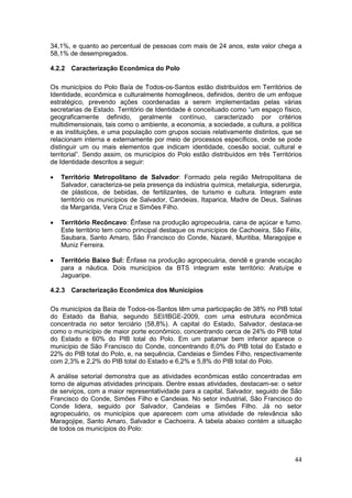 44
34,1%, e quanto ao percentual de pessoas com mais de 24 anos, este valor chega a
58,1% de desempregados.
4.2.2 Caracterização Econômica do Polo
Os municípios do Polo Baía de Todos-os-Santos estão distribuídos em Territórios de
Identidade, econômica e culturalmente homogêneos, definidos, dentro de um enfoque
estratégico, prevendo ações coordenadas a serem implementadas pelas várias
secretarias de Estado. Território de Identidade é conceituado como “um espaço físico,
geograficamente definido, geralmente contínuo, caracterizado por critérios
multidimensionais, tais como o ambiente, a economia, a sociedade, a cultura, a política
e as instituições, e uma população com grupos sociais relativamente distintos, que se
relacionam interna e externamente por meio de processos específicos, onde se pode
distinguir um ou mais elementos que indicam identidade, coesão social, cultural e
territorial”. Sendo assim, os municípios do Polo estão distribuídos em três Territórios
de Identidade descritos a seguir:
 Território Metropolitano de Salvador: Formado pela região Metropolitana de
Salvador, caracteriza-se pela presença da indústria química, metalurgia, siderurgia,
de plásticos, de bebidas, de fertilizantes, de turismo e cultura. Integram este
território os municípios de Salvador, Candeias, Itaparica, Madre de Deus, Salinas
da Margarida, Vera Cruz e Simões Filho.
 Território Recôncavo: Ênfase na produção agropecuária, cana de açúcar e fumo.
Este território tem como principal destaque os municípios de Cachoeira, São Félix,
Saubara, Santo Amaro, São Francisco do Conde, Nazaré, Muritiba, Maragojipe e
Muniz Ferreira.
 Território Baixo Sul: Ênfase na produção agropecuária, dendê e grande vocação
para a náutica. Dois municípios da BTS integram este território: Aratuípe e
Jaguaripe.
4.2.3 Caracterização Econômica dos Municípios
Os municípios da Baía de Todos-os-Santos têm uma participação de 38% no PIB total
do Estado da Bahia, segundo SEI/IBGE-2009, com uma estrutura econômica
concentrada no setor terciário (58,8%). A capital do Estado, Salvador, destaca-se
como o município de maior porte econômico, concentrando cerca de 24% do PIB total
do Estado e 60% do PIB total do Polo. Em um patamar bem inferior aparece o
município de São Francisco do Conde, concentrando 8,0% do PIB total do Estado e
22% do PIB total do Polo, e, na sequência, Candeias e Simões Filho, respectivamente
com 2,3% e 2,2% do PIB total do Estado e 6,2% e 5,8% do PIB total do Polo.
A análise setorial demonstra que as atividades econômicas estão concentradas em
torno de algumas atividades principais. Dentre essas atividades, destacam-se: o setor
de serviços, com a maior representatividade para a capital, Salvador, seguido de São
Francisco do Conde, Simões Filho e Candeias. No setor industrial, São Francisco do
Conde lidera, seguido por Salvador, Candeias e Simões Filho. Já no setor
agropecuário, os municípios que aparecem com uma atividade de relevância são
Maragojipe, Santo Amaro, Salvador e Cachoeira. A tabela abaixo contém a situação
de todos os municípios do Polo:
 