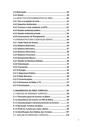 5
4.3.3Educação...............................................................................59
4.3.4 Saúde....................................................................................59
4.4 ASPECTOS SOCIOAMBIENTAIS DA ÁREA ..........................60
4.4.1 Uso e ocupação do solo......................................................61
4.4.2 Aspectos Ambientais ..........................................................61
4.4.3 Turismo e meio ambiente na BTS......................................63
4.4.4 Gestão ambiental pública...................................................74
4.4.5 Gestão ambiental privada ..................................................64
4.4.6 Instrumentos de Planejamento ......................................... 64
4.5 INFRAESTRUTURA E SERVIÇOS GERAIS .......................... 64
4.5.1. Rede Viária de Acesso...................................................... 64
4.5.2 Sistema Rodoviário............................................................ 65
4.5.3 Sistema Aeroviário............................................................. 67
4.5.4 Sistema Hidroviário............................................................ 68
4.5.5 Sistema Ferroviário............................................................ 74
4.5.6 Saneamento Básico ........................................................... 76
4.5.7 Gestão de Resíduos Sólidos............................................. 80
4.5.8 Urbanização........................................................................ 81
4.5.9 Transporte........................................................................... 82
4.5.10 Energia .............................................................................. 83
4.5.11 Segurança Pública ........................................................... 85
4.5.12 Rede Bancária .................................................................. 86
4.5.13 Comunicações.................................................................. 87
4.5.14 Emissoras de Rádio e TV................................................. 87
4.5.15 Conclusões....................................................................... 88
5. DIAGNÓSTICO DA ÁREA TURÍSTICA................................... .89
5.1 ANÁLISE DA DEMANDA TURÍSTICA..................................... 89
5.1.1 Panorama geral do turismo na Bahia ............................... 89
5.1.2.importância do turismo no PIB da Bahia ......................... 90
5.1.3 Caracterização e dimensionamento do turismo ............ 91
5.1.4 Demanda Turística da Bahia ............................................. 92
5.1.5 Perfil do Turista que visita a Bahia................................... 98
5.1.6 Identificação dos Hábitos dos Turistas.......................... 107
5.2 ANÁLISE DO MERCADO TURÍSTICO ................................ 116
 