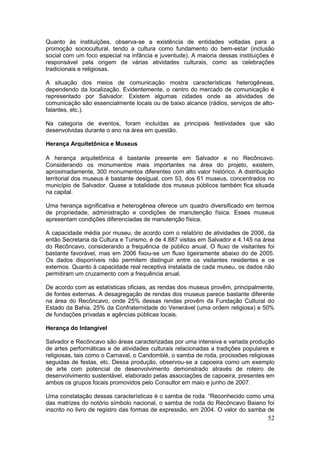 52
Quanto às instituições, observa-se a existência de entidades voltadas para a
promoção sociocultural, tendo a cultura como fundamento do bem-estar (inclusão
social com um foco especial na infância e juventude). A maioria dessas instituições é
responsável pela origem de várias atividades culturais, como as celebrações
tradicionais e religiosas.
A situação dos meios de comunicação mostra características heterogêneas,
dependendo da localização. Evidentemente, o centro do mercado de comunicação é
representado por Salvador. Existem algumas cidades onde as atividades de
comunicação são essencialmente locais ou de baixo alcance (rádios, serviços de alto-
falantes, etc.).
Na categoria de eventos, foram incluídas as principais festividades que são
desenvolvidas durante o ano na área em questão.
Herança Arquitetônica e Museus
A herança arquitetônica é bastante presente em Salvador e no Recôncavo.
Considerando os monumentos mais importantes na área do projeto, existem,
aproximadamente, 300 monumentos diferentes com alto valor histórico. A distribuição
territorial dos museus é bastante desigual, com 53, dos 61 museus, concentrados no
município de Salvador. Quase a totalidade dos museus públicos também fica situada
na capital.
Uma herança significativa e heterogênea oferece um quadro diversificado em termos
de propriedade, administração e condições de manutenção física. Esses museus
apresentam condições diferenciadas de manutenção física.
A capacidade média por museu, de acordo com o relatório de atividades de 2006, da
então Secretaria da Cultura e Turismo, é de 4.887 visitas em Salvador e 4.145 na área
do Recôncavo, considerando a frequência de público anual. O fluxo de visitantes foi
bastante favorável, mas em 2006 fixou-se um fluxo ligeiramente abaixo do de 2005.
Os dados disponíveis não permitem distinguir entre os visitantes residentes e os
externos. Quanto à capacidade real receptiva instalada de cada museu, os dados não
permitiram um cruzamento com a frequência anual.
De acordo com as estatísticas oficiais, as rendas dos museus provêm, principalmente,
de fontes externas. A desagregação de rendas dos museus parece bastante diferente
na área do Recôncavo, onde 25% dessas rendas provêm da Fundação Cultural do
Estado da Bahia, 25% da Confraternidade do Venerável (uma ordem religiosa) e 50%
de fundações privadas e agências públicas locais.
Herança do Intangível
Salvador e Recôncavo são áreas caracterizadas por uma intensiva e variada produção
de artes performáticas e de atividades culturais relacionadas a tradições populares e
religiosas, tais como o Carnaval, o Candomblé, o samba de roda, procissões religiosas
seguidas de festas, etc. Dessa produção, observou-se a capoeira como um exemplo
de arte com potencial de desenvolvimento demonstrado através de roteiro de
desenvolvimento sustentável, elaborado pelas associações de capoeira, presentes em
ambos os grupos focais promovidos pelo Consultor em maio e junho de 2007.
Uma constatação dessas características é o samba de roda. “Reconhecido como uma
das matrizes do notório símbolo nacional, o samba de roda do Recôncavo Baiano foi
inscrito no livro de registro das formas de expressão, em 2004. O valor do samba de
 