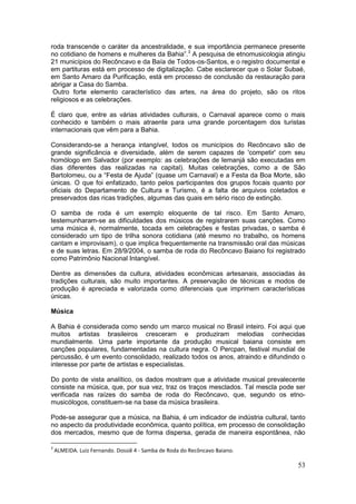 53
roda transcende o caráter da ancestralidade, e sua importância permanece presente
no cotidiano de homens e mulheres da Bahia”.3
A pesquisa de etnomusicologia atingiu
21 municípios do Recôncavo e da Baía de Todos-os-Santos, e o registro documental e
em partituras está em processo de digitalização. Cabe esclarecer que o Solar Subaé,
em Santo Amaro da Purificação, está em processo de conclusão da restauração para
abrigar a Casa do Samba.
Outro forte elemento característico das artes, na área do projeto, são os ritos
religiosos e as celebrações.
É claro que, entre as várias atividades culturais, o Carnaval aparece como o mais
conhecido e também o mais atraente para uma grande porcentagem dos turistas
internacionais que vêm para a Bahia.
Considerando-se a herança intangível, todos os municípios do Recôncavo são de
grande significância e diversidade, além de serem capazes de 'competir' com seu
homólogo em Salvador (por exemplo: as celebrações de Iemanjá são executadas em
dias diferentes das realizadas na capital). Muitas celebrações, como a de São
Bartolomeu, ou a “Festa de Ajuda” (quase um Carnaval) e a Festa da Boa Morte, são
únicas. O que foi enfatizado, tanto pelos participantes dos grupos focais quanto por
oficiais do Departamento de Cultura e Turismo, é a falta de arquivos coletados e
preservados das ricas tradições, algumas das quais em sério risco de extinção.
O samba de roda é um exemplo eloquente de tal risco. Em Santo Amaro,
testemunharam-se as dificuldades dos músicos de registrarem suas canções. Como
uma música é, normalmente, tocada em celebrações e festas privadas, o samba é
considerado um tipo de trilha sonora cotidiana (até mesmo no trabalho, os homens
cantam e improvisam), o que implica frequentemente na transmissão oral das músicas
e de suas letras. Em 28/9/2004, o samba de roda do Recôncavo Baiano foi registrado
como Patrimônio Nacional Intangível.
Dentre as dimensões da cultura, atividades econômicas artesanais, associadas às
tradições culturais, são muito importantes. A preservação de técnicas e modos de
produção é apreciada e valorizada como diferenciais que imprimem características
únicas.
Música
A Bahia é considerada como sendo um marco musical no Brasil inteiro. Foi aqui que
muitos artistas brasileiros cresceram e produziram melodias conhecidas
mundialmente. Uma parte importante da produção musical baiana consiste em
canções populares, fundamentadas na cultura negra. O Percpan, festival mundial de
percussão, é um evento consolidado, realizado todos os anos, atraindo e difundindo o
interesse por parte de artistas e especialistas.
Do ponto de vista analítico, os dados mostram que a atividade musical prevalecente
consiste na música, que, por sua vez, traz os traços mesclados. Tal mescla pode ser
verificada nas raízes do samba de roda do Recôncavo, que, segundo os etno-
musicólogos, constituem-se na base da música brasileira.
Pode-se assegurar que a música, na Bahia, é um indicador de indústria cultural, tanto
no aspecto da produtividade econômica, quanto política, em processo de consolidação
dos mercados, mesmo que de forma dispersa, gerada de maneira espontânea, não
3
ALMEIDA. Luiz Fernando. Dossiê 4 - Samba de Roda do Recôncavo Baiano.
 