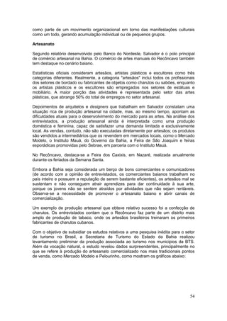 54
como parte de um movimento organizacional em torno das manifestações culturais
como um todo, gerando acumulação individual ou de pequenos grupos.
Artesanato
Segundo relatório desenvolvido pelo Banco do Nordeste, Salvador é o polo principal
de comércio artesanal na Bahia. O comércio de artes manuais do Recôncavo também
tem destaque no cenário baiano.
Estatísticas oficiais consideram artesãos, artistas plásticos e escultores como três
categorias diferentes. Realmente, a categoria "artesãos" inclui todos os profissionais
dos setores de bordado ou fabricantes de objetos como charutos ou sabões, enquanto
os artistas plásticos e os escultores são empregados nos setores de estátuas e
mobiliário. A maior porção das atividades é representada pelo setor das artes
plásticas, que abrange 50% do total de empregos no setor artesanal.
Depoimentos de arquitetos e designers que trabalham em Salvador constatam uma
situação rica de produção artesanal na cidade, mas, ao mesmo tempo, apontam as
dificuldades atuais para o desenvolvimento do mercado para as artes. Na análise dos
entrevistados, a produção artesanal ainda é interpretada como uma produção
doméstica e feminina, capaz de satisfazer uma demanda limitada e exclusivamente
local. As vendas, contudo, não são executadas diretamente por artesãos; os produtos
são vendidos a intermediários que os revendem em mercados locais, como o Mercado
Modelo, o Instituto Mauá, do Governo da Bahia, a Feira de São Joaquim e feiras
esporádicas promovidas pelo Sebrae, em parceria com o Instituto Mauá.
No Recôncavo, destaca-se a Feira dos Caxixis, em Nazaré, realizada anualmente
durante os feriados da Semana Santa.
Embora a Bahia seja considerada um berço de bons comerciantes e comunicadores
(de acordo com a opinião de entrevistados, os comerciantes baianos trabalham no
país inteiro e possuem a reputação de serem bastante eficientes), os artesãos mal se
sustentam e não conseguem atrair aprendizes para dar continuidade à sua arte,
porque os jovens não se sentem atraídos por atividades que não sejam rentáveis.
Observa-se a necessidade de promover o artesanato baiano e abrir canais de
comercialização.
Um exemplo de produção artesanal que obteve relativo sucesso foi a confecção de
charutos. Os entrevistados contam que o Recôncavo faz parte de um distrito mais
amplo de produção de tabaco, onde os artesãos brasileiros treinaram os primeiros
fabricantes de charutos cubanos.
Com o objetivo de subsidiar os estudos relativos a uma pesquisa inédita para o setor
de turismo no Brasil, a Secretaria de Turismo do Estado da Bahia realizou
levantamento preliminar da produção associada ao turismo nos municípios da BTS.
Além da vocação natural, o estudo revelou dados surpreendentes, principalmente no
que se refere à produção do artesanato comercializado nos mais tradicionais pontos
de venda, como Mercado Modelo e Pelourinho, como mostram os gráficos abaixo:
 