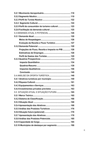 6
5.2.1 Movimento Aeroportuário................................................ 118
5.2.2 Segmento Náutico............................................................ 119
5.2.3 Perfil do Turista Náutico.................................................. 122
5.2.4 Segmento Cultural........................................................... 124
5.2.5 Perfil do consumidor do turismo cultural ...................... 125
5.2.6 Facilitação da demanda cultural ..................................... 125
5.3 DEMANDA ATUAL X POTENCIAL ....................................... 126
5.3.1 Demanda Atual ................................................................. 126
Meios de Hospedagem..................................................... 126
Evolução da Receita e Fluxo Turístico........................... 127
5.3.2 Demanda Potencial .......................................................... 128
Projeções de Fluxo, Receita e Impacto no PIB.............. 128
Estimativas de Empregos................................................ 128
Perfil de Gastos dos Turistas.......................................... 129
5.3.3 Quadros Prospectivos ......................................................133
Impacto Quantitativo....................................................... 134
Quadros-Resumo ............................................................ 139
Impactos Qualitativos ..................................................... 146
Conclusão........................................................................ 149
5.4 ANÁLISE DA OFERTA TURÍSTICA...................................... 149
5.4.1 Atrativos turísticos por município .................................. 149
5.4.2 Riqueza Cultural ............................................................... 161
5.4.3 Equipamentos e Serviços................................................ 163
5.4.4 Investimentos privados previstos .................................. 163
5.5 SITUAÇÃO ATUAL X SITUAÇÃO FUTURA ........................ 165
5.5.1 Marco Teórico................................................................... 165
5.5.2 Sistema de Classificação................................................. 166
5.5.3 Situação Atual .................................................................. 168
5.5.4 Apresentação dos Atrativos............................................ 168
5.5.5 Análise dos Produtos Turísticos .................................... 176
5.5.6 Situação futura (potencial) .............................................. 178
5.5.7 Apresentação dos Atrativos............................................ 178
5.5.8 Análise dos Produtos Potenciais.................................... 185
5.5.9 Capacidade de Carga....................................................... 185
5.5.10 Municípios de destaque por segmento ........................ 186
 