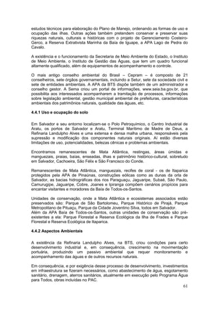 61
estudos técnicos para elaboração do Plano de Manejo, ordenando as formas de uso e
ocupação das ilhas. Outras ações também pretendem conservar e preservar suas
riquezas naturais, culturais e históricas com o projeto de Gerenciamento Costeiro-
Gerco, a Reserva Extrativista Marinha da Baía de Iguape, a APA Lago de Pedra do
Cavalo.
A existência e o funcionamento da Secretaria de Meio Ambiente do Estado, o Instituto
de Meio Ambiente, o Instituto de Gestão das Águas, que tem um quadro funcional
altamente qualificado, além de equipamentos de acompanhamento e controle.
O mais antigo conselho ambiental do Brasil – Cepram – é composto de 21
conselheiros, sete órgãos governamentais, incluindo a Setur, sete da sociedade civil e
sete de entidades ambientais. A APA da BTS dispõe também de um administrador e
conselho gestor. A Sema criou um portal de informações, www.seia.ba.gov.br, que
possibilita aos interessados acompanharem a tramitação de processos, informações
sobre legislação ambiental, gestão municipal ambiental de prefeituras, características
ambientais dos patrimônios naturais, qualidade das águas, etc.
4.4.1 Uso e ocupação do solo
Em Salvador e seu entorno localizam-se o Polo Petroquímico, o Centro Industrial de
Aratu, os portos de Salvador e Aratu, Terminal Marítimo de Madre de Deus, a
Refinaria Landulpho Alves e uma extensa e densa malha urbana, responsáveis pela
supressão e modificação dos componentes naturais originais. Aí estão diversas
limitações de uso, potencialidades, belezas cênicas e problemas ambientais.
Encontramos remanescentes de Mata Atlântica, restingas, áreas úmidas e
manguezais, praias, baías, enseadas, ilhas e patrimônio histórico-cultural, sobretudo
em Salvador, Cachoeira, São Félix e São Francisco do Conde.
Remanescentes de Mata Atlântica, manguezais, recifes de coral - os de Itaparica
protegidos pela APA de Pinaúnas, construções eólicas como as dunas da orla de
Salvador, as bacias hidrográficas dos rios Paraguaçu, Jaguaripe, Subaé, São Paulo,
Camurugipe, Jaguaripe, Cobre, Joanes e Ipiranga compõem cenários propícios para
encantar visitantes e moradores da Baía de Todos-os-Santos.
Unidades de conservação, onde a Mata Atlântica e ecosistemas associados estão
preservados são: Parque de São Bartolomeu, Parque Histórico de Pirajá, Parque
Metropolitano de Pituaçu, Parque da Cidade Joventino Silva, todos em Salvador.
Além da APA Baía de Todos-os-Santos, outras unidades de conservação são pré-
existentes a ela: Parque Florestal e Reserva Ecológica da Ilha de Frades e Parque
Florestal e Reserva Ecológica de Itaparica.
4.4.2 Aspectos Ambientais
A existência da Refinaria Landulpho Alves, na BTS, criou condições para certo
desenvolvimento industrial e, em consequência, crescimento na movimentação
portuária, produzindo um passivo ambiental que requer monitoramento e
acompanhamento das águas e de outros recursos naturais.
Em consequência, e por exigência desse processo de desenvolvimento, investimentos
em infraestrutura se fizeram necessários, como abastecimento de água, esgotamento
sanitário, drenagem, aterros sanitários, atualmente em execução pelo Programa Água
para Todos, obras incluídas no PAC.
 