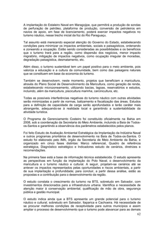 62
A implantação do Estaleiro Naval em Maragojipe, que permitirá a produção de sondas
de perfuração de petróleo, plataforma de produção, conversão de petroleiros em
navios de apoio, em fase de licenciamento, poderá exercer impactos negativos no
turismo náutico, nesse trecho inicial da foz do Rio Paraguaçu.
Tal assunto está merecendo especial atenção do Governo do Estado, estabelecendo
condições para minimizar os impactos ambientais, sociais e paisagísticos, ordenando
e zoneando a ocupação. Estão sendo consideradas as possibilidades e os benefícios
que o turismo trará para a região, como dispersão dos negócios, menor impacto
migratório, mitigação de impactos negativos, como ocupação irregular de moradias,
degradação paisagística, desmatamento, etc.
Além disso, o turismo sustentável tem um papel positivo para o meio ambiente, pois
valoriza a educação e a cultura da comunidade, bem como das paisagens naturais
que se constituem em base da economia do turismo.
Também se desenvolvem, neste momento, projetos que beneficiam a maricultura,
através do Plano Social de Desenvolvimento da Maricultura, como geração de renda,
estabelecendo microzoneamento, utilizando bacias, lagoas, reservatórios e estudos,
incluindo, além da maricultura, piscicultura marinha, carcinicultura, etc.
Todas as possíveis interferências negativas do turismo náutico com outras atividades
serão minimizadas a partir de normas, balizamento e fiscalização das áreas. Estudos
para a definição de capacidade de carga serão aprofundados e terão caráter mais
abrangente, adequando-se à realidade local e garantindo a sustentabilidade da
atividade turística.
O Programa de Gerenciamento Costeiro foi constituído oficialmente na Bahia em
2008, sob a coordenação da Secretaria do Meio Ambiente, incluindo a Baía de Todos-
os-Santos e garantindo a observância dos parâmetros estabelecidos pelos planos.
Foi feito Estudo de Avaliação Ambiental Estratégica da Implantação da Indústria Naval
e outros programas prioritários de desenvolvimento na Baía de Todos-os-Santos. O
estudo foi elaborado pelo IMA, órgão da Secretaria de Meio Ambiente da Bahia, e
organizado em cinco fases distintas: Marco referencial, Quadro de referência
estratégica, Diagnóstico estratégico e Indicadores estudo de cenários, diretrizes e
recomendações.
Na primeira fase está a base de informação técnica estabelecida. O estudo apresenta
as perspectivas em função da implantação do Polo Naval, o desenvolvimento da
maricultura e o turismo náutico e cultural. A seguir, projetam-se cenários até se
antever os impactos representados pelas oportunidades e riscos ambientais, a partir
de sua implantação e profundidade; para concluir, a partir dessa análise, estão as
propostas e a contribuição para o desenvolvimento da região.
O estudo constata o crescimento do turismo na BTS, sobretudo em Salvador, com
investimentos direcionados para a infraestrutura urbana. Identifica a necessidade de
atenção maior à conservação ambiental, qualificação de mão de obra, segurança
pública e gestão municipal.
O estudo indica ainda que a BTS apresenta um grande potencial para o turismo
náutico e cultural, sobretudo em Salvador, Itaparica e Cachoeira. Há necessidade de
se procurar melhores condições de receptividade para outros municípios e assim
ampliar o processo de desenvolvimento que o turismo pode alavancar para as demais
 