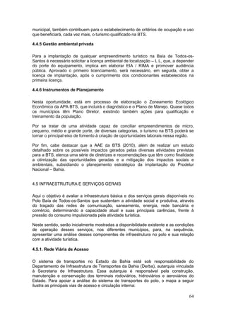 64
municipal, também contribuem para o estabelecimento de critérios de ocupação e uso
que beneficiará, cada vez mais, o turismo qualificado na BTS.
4.4.5 Gestão ambiental privada
Para a implantação de qualquer empreendimento turístico na Baía de Todos-os-
Santos é necessário solicitar a licença ambiental de localização – L L, que, a depender
do porte do equipamento, implica em elaborar EIA / RIMA e promover audiência
pública. Aprovado o primeiro licenciamento, será necessário, em seguida, obter a
licença de implantação, após o cumprimento dos condicionantes estabelecidos na
primeira licença.
4.4.6 Instrumentos de Planejamento
Nesta oportunidade, está em processo de elaboração o Zoneamento Ecológico
Econômico da APA BTS, que incluirá o diagnóstico e o Plano de Manejo. Quase todos
os municípios têm Plano Diretor, existindo também ações para qualificação e
treinamento da população.
Por se tratar de uma atividade capaz de conciliar empreendimentos de micro,
pequeno, médio e grande porte, de diversas categorias, o turismo na BTS poderá se
tornar o principal eixo de fomento à criação de oportunidades laborais nessa região.
Por fim, cabe destacar que a AAE da BTS (2010), além de realizar um estudo
detalhado sobre os possíveis impactos gerados pelas diversas atividades previstas
para a BTS, elenca uma série de diretrizes e recomendações que têm como finalidade
a otimização das oportunidades geradas e a mitigação dos impactos sociais e
ambientais, subsidiando o planejamento estratégico da implantação do Prodetur
Nacional – Bahia.
4.5 INFRAESTRUTURA E SERVIÇOS GERAIS
Aqui o objetivo é avaliar a infraestrutura básica e dos serviços gerais disponíveis no
Polo Baía de Todos-os-Santos que sustentam a atividade social e produtiva, através
do traçado das redes de comunicação, saneamento, energia, rede bancária e
comércio, determinando a capacidade atual e suas principais carências, frente à
pressão do consumo impulsionada pela atividade turística.
Neste sentido, serão inicialmente mostradas a disponibilidade existente e as condições
de operação desses serviços, nos diferentes municípios, para, na sequência,
apresentar uma análise desses componentes de infraestrutura no polo e sua relação
com a atividade turística.
4.5.1. Rede Viária de Acesso
O sistema de transportes no Estado da Bahia está sob responsabilidade do
Departamento de Infraestrutura de Transportes da Bahia (Derba), autarquia vinculada
à Secretaria de Infraestrutura. Essa autarquia é responsável pela construção,
manutenção e conservação dos terminais rodoviários, hidroviários e aeroviários do
Estado. Para apoiar a análise do sistema de transportes do polo, o mapa a seguir
ilustra as principais vias de acesso e circulação interna:
 