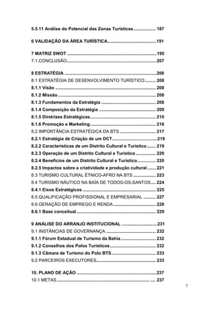 7
5.5.11 Análise do Potencial das Zonas Turísticas.................. 187
6 VALIDAÇÃO DA ÁREA TURÍSTICA........................................191
7 MATRIZ SWOT .........................................................................195
7.1.CONCLUSÃO........................................................................ 207
8 ESTRATÉGIA ...........................................................................208
8.1 ESTRATÉGIA DE DESENVOLVIMENTO TURÍSTICO......... 208
8.1.1 Visão ................................................................................. 208
8.1.2 Missão ............................................................................... 208
8.1.3 Fundamentos da Estratégia ............................................ 208
8.1.4 Composição da Estratégia .............................................. 209
8.1.5 Diretrizes Estratégicas..................................................... 210
8.1.6 Promoção e Marketing..................................................... 216
8.2 IMPORTÂNCIA ESTRATÉGICA DA BTS ............................. 217
8.2.1 Estratégia de Criação de um DCT.....................................219
8.2.2 Características de um Distrito Cultural e Turístico ....... 219
8.2.3 Operação de um Distrito Cultural e Turístico ................ 220
8.2.4 Benefícios de um Distrito Cultural e Turístico............... 220
8.2.5 Impactos sobre a criatividade e produção cultural....... 221
8.3 TURISMO CULTURAL ÉTNICO-AFRO NA BTS .................. 223
8.4 TURISMO NÁUTICO NA BAÍA DE TODOS-OS-SANTOS.... 224
8.4.1 Eixos Estratégicos ........................................................... 225
8.5 QUALIFICAÇÃO PROFISSIONAL E EMPRESARIAL .......... 227
8.6 GERAÇÃO DE EMPREGO E RENDA .................................. 228
8.6.1 Base conceitual ................................................................ 229
9 ANÁLISE DO ARRANJO INSTITUCIONAL .............................231
9.1 INSTÂNCIAS DE GOVERNANÇA ........................................ 232
9.1.1 Fórum Estadual de Turismo da Bahia ............................ 232
9.1.2 Conselhos dos Polos Turísticos..................................... 232
9.1.3 Câmara de Turismo do Polo BTS.................................... 233
9.2 PARCEIROS EXECUTORES................................................ 233
10. PLANO DE AÇÃO .................................................................237
10.1 METAS........................................................................... .... 237
 