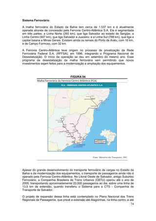 74
Sistema Ferroviário
A malha ferroviária do Estado da Bahia tem cerca de 1.537 km e é atualmente
operada através de concessão pela Ferrovia Centro-Atlântica S.A. Ela é segmentada
em três partes: a Linha Norte (260 km), que liga Salvador ao estado de Sergipe; a
Linha Centro (447 km), que liga Salvador a Juazeiro; e a Linha Sul (788 km), que liga a
capital baiana a Minas Gerais. Existem ainda os ramais do Porto de Aratu, com 10 km,
e de Campo Formoso, com 32 km.
A Ferrovia Centro-Atlântica teve origem no processo de privatização da Rede
Ferroviária Federal S.A. (RFFSA), em 1996, integrando o Programa Nacional de
Desestatização. O início da operação se deu em setembro do mesmo ano. Esse
programa de desestatização da malha ferroviária vem permitindo que novos
investimentos sejam feitos para a modernização e ampliação dos equipamentos.
FIGURA 04
Malha Ferroviária da Ferrovia Centro Atlântica (FCA)
Fonte: Ministério dos Transportes, 2002
Apesar do grande desenvolvimento do transporte ferroviário de cargas no Estado da
Bahia e da modernização dos equipamentos, o transporte de passageiros ainda não é
operado pela Ferrovia Centro-Atlântica. No Litoral Oeste de Salvador, antigo Subúrbio
Ferroviário, a Companhia Brasileira de Trens Urbanos (CBTU) operou até o ano de
2005, transportando aproximadamente 20.000 passageiros ao dia, sobre uma linha de
13,5 km de extensão, quando transferiu o Sistema para a CTS - Companhia de
Transporte de Salvador.
O projeto de expansão dessa linha está contemplado no Plano Nacional dos Trens
Regionais de Passageiros, que prevê a extensão até Alagoinhas, na linha centro, e até
 