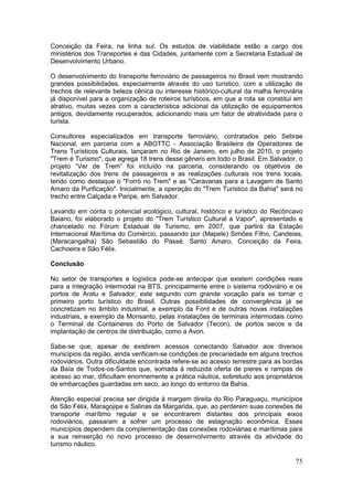 75
Conceição da Feira, na linha sul. Os estudos de viabilidade estão a cargo dos
ministérios dos Transportes e das Cidades, juntamente com a Secretaria Estadual de
Desenvolvimento Urbano.
O desenvolvimento do transporte ferroviário de passageiros no Brasil vem mostrando
grandes possibilidades, especialmente através do uso turístico, com a utilização de
trechos de relevante beleza cênica ou interesse histórico-cultural da malha ferroviária
já disponível para a organização de roteiros turísticos, em que a rota se constitui em
atrativo, muitas vezes com a característica adicional da utilização de equipamentos
antigos, devidamente recuperados, adicionando mais um fator de atratividade para o
turista.
Consultores especializados em transporte ferroviário, contratados pelo Sebrae
Nacional, em parceria com a ABOTTC - Associação Brasileira de Operadores de
Trens Turísticos Culturais, lançaram no Rio de Janeiro, em julho de 2010, o projeto
"Trem é Turismo", que agrega 18 trens desse gênero em todo o Brasil. Em Salvador, o
projeto “Ver de Trem” foi incluído na parceria, considerando os objetivos de
revitalização dos trens de passageiros e as realizações culturais nos trens locais,
tendo como destaque o "Forró no Trem" e as "Caravanas para a Lavagem de Santo
Amaro da Purificação". Inicialmente, a operação do "Trem Turístico da Bahia" será no
trecho entre Calçada e Paripe, em Salvador.
Levando em conta o potencial ecológico, cultural, histórico e turístico do Recôncavo
Baiano, foi elaborado o projeto do "Trem Turístico Cultural a Vapor", apresentado e
chancelado no Fórum Estadual de Turismo, em 2007, que partirá da Estação
Internacional Marítima do Comércio, passando por (Mapele) Simões Filho, Candeias,
(Maracangalha) São Sebastião do Passé, Santo Amaro, Conceição da Feira,
Cachoeira e São Félix.
Conclusão
No setor de transportes e logística pode-se antecipar que existem condições reais
para a integração intermodal na BTS, principalmente entre o sistema rodoviário e os
portos de Aratu e Salvador, este segundo com grande vocação para se tornar o
primeiro porto turístico do Brasil. Outras possibilidades de convergência já se
concretizam no âmbito industrial, a exemplo da Ford e de outras novas instalações
industriais, a exemplo da Monsanto, pelas instalações de terminais intermodais como
o Terminal de Containeres do Porto de Salvador (Tecon), de portos secos e da
implantação de centros de distribuição, como a Avon.
Sabe-se que, apesar de existirem acessos conectando Salvador aos diversos
municipios da região, ainda verificam-se condições de precariedade em alguns trechos
rodoviários. Outra dificuldade encontrada refere-se ao acesso terrestre para as bordas
da Baía de Todos-os-Santos que, somada à reduzida oferta de píeres e rampas de
acesso ao mar, dificultam enormemente a prática náutica, sobretudo aos proprietários
de embarcações guardadas em seco, ao longo do entorno da Bahia.
Atenção especial precisa ser dirigida à margem direita do Rio Paraguaçu, municípios
de São Félix, Maragojipe e Salinas da Margarida, que, ao perderem suas conexões de
transporte marítimo regular e se encontrarem distantes dos principais eixos
rodoviários, passaram a sofrer um processo de estagnação econômica. Esses
municípios dependem da complementação das conexões rodoviárias e marítimas para
a sua reinserção no novo processo de desenvolvimento através da atividade do
turismo náutico.
 