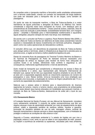 76
As conexões entre o transporte marítimo e ferroviário serão ampliadas sobremaneira
com a ferrovia Leste-Oeste, criando um corredor de transportes de longa distância,
que pode ser estudado para o transporte não só de cargas, como também de
passageiros.
Do ponto de vista do transporte marítimo, a Baía de Todos-os-Santos é a maior
reentrância de águas profundas e abrigadas do Brasil e do Atlântico Sul. Sendo
considerada a segunda maior baía navegável do mundo, com destaque para as
características de acessibilidade marítima – amplo canal de acesso, extensão, área de
fundeio, bacia de evolução e profundidade; acessibilidade terrestre fácil, com margens
planas – amplidão e facilidade para a intermodalidade rodoferroviária e aquaviária;
águas abrigadas; pequena variação de maré; boa tença; boa visibilidade.
De acordo com o consultor de Portos e Logística, Paulo Roberto Batista Villa (2009), o
fato de a Baía de Todos-os-Santos ser detentora de todas estas característas naturais
ocasiona a necessidade de baixos investimentos em terminais portuários, dragagem,
assim como nos custos operacionais de rebocadores e práticos.
O consultor afirma que, em decorrência da propensão da Baía de Todos-os-Santos
para abrigar portos e terminais, aliado à infraestrutura já disponível e prevista para os
próximos anos, a região se tornará a melhor plataforma logística do país.
Diante do crescente fluxo de passageiros do Terminal Turístico Marítimo da Baiana e
do Terminal de Passageiros do Porto de Salvador torna-se necessária uma
requalificação de ambos os espaços para receber de forma mais adequada os
usuários locais e os turistas, oferecendo mais conforto e segurança e, por
consequência, melhorando significativamente o nível de atendimento.
Outro modal de transporte que complementa a infraestrutura de acesso à Baía de
Todos-os-Santos é o aéreo, aqui representado pelo Aeroporto Internacional de
Salvador que, apesar de ter tido sua capacidade receptiva ampliada no ano de 2002,
já está com a capacidade esgotada devido ao crescimento expressivo do número de
passageiros e voos. Nesse sentido, torna-se necessária uma nova ampliação que
contemple uma nova pista, a duplicação do número de fingers (atualmente são 11) e o
aumento da capacidade dos estacionamentos.
Sabe-se que o acesso aéreo é decisivo para o desenvolvimento de diversos
segmentos do turismo, mesmo o turismo náutico, pois proprietários de embarcações
muitas vezes deixam seus barcos atracados em localidades que possuem marinas, a
exemplo da Baía de Todos-os-Santos, deslocando-se de avião até o local de sua
moradia.
4.5.2 Saneamento Básico
A Fundação Nacional de Saúde (Funasa), em seu Manual de Saneamento, considera
como saneamento ambiental “o conjunto de ações socioeconômicas que têm por
objetivo alcançar níveis de salubridade ambiental, por meio de abastecimento de água
potável, coleta e disposição sanitária de resíduos sólidos, líquidos e gasosos,
promoção da disciplina sanitária de uso do solo, drenagem urbana, controle de
doenças transmissíveis e demais serviços e obras especializadas, com a finalidade de
proteger e melhorar as condições de vida urbana e rural”.
Segundo a Funasa, salubridade ambiental é “o estado de higidez em que vive a
população urbana e rural, tanto no que se refere à sua capacidade de inibir, prevenir
ou impedir a ocorrência de endemias ou epidemias, veiculadas pelo meio ambiente,
 