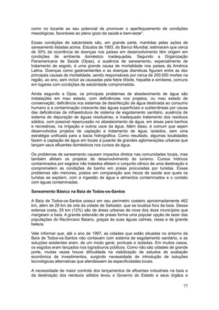 77
como no tocante ao seu potencial de promover o aperfeiçoamento de condições
mesológicas, favoráveis ao pleno gozo da saúde e bem-estar”.
Essas condições de salubridade são, em grande parte, mantidas pelas ações de
saneamento listadas acima. Estudos de 1993, do Banco Mundial, estimaram que cerca
de 30% da ocorrência de doenças nos países em desenvolvimento têm origem em
condições de ambiente doméstico inadequadas. Segundo a Organização
Panamericana de Saúde (Opas), a ausência de saneamento, especialmente de
tratamento de esgoto, é uma grande causa de mortalidade nos países da América
Latina. Doenças como gastroenterites e as doenças diarréicas figuram entre as dez
principais causas de mortalidade, sendo responsáveis por cerca de 200.000 mortes na
região, ao ano, sem incluir as causadas pela febre tifóide, hepatite e similares, comuns
em lugares com condições de salubridade comprometida.
Ainda segundo a Opas, os principais problemas de abastecimento de água são
instalações em mau estado, com deficiências nos projetos, ou mau estado de
conservação; deficiência nos sistemas de desinfecção de água destinada ao consumo
humano e a contaminação crescente das águas superficiais e subterrâneas por causa
das deficiências de infraestrutura de sistema de esgotamento sanitário, ausência de
sistema de depuração de águas residuárias, e inadequado tratamento dos resíduos
sólidos, com possível repercussão no abastecimento de água, em áreas para banhos
e recreativas, na irrigação e outros usos da água. Além disso, é comum que sejam
desenvolvidos projetos de captação e tratamento de água, isolados, sem uma
estratégia unificada para a bacia hidrográfica. Como resultado, algumas localidades
fazem a captação de água em locais à jusante de grandes aglomerações urbanas que
lançam seus efluentes domésticos nos cursos de água.
Os problemas de saneamento causam impactos diretos nas comunidades locais, mas
também afetam os projetos de desenvolvimento do turismo. Cursos hídricos
contaminados por esgotos não tratados afetam o conjunto cênico de uma destinação e
comprometem as condições de banho em praias procuradas por turistas. Esses
problemas são menores, postos em comparação aos riscos de saúde aos quais os
turistas se expõem, com a ingestão de água e alimentos contaminados e o contato
com águas contaminadas.
Saneamento Básico na Baía de Todos-os-Santos
A Baía de Todos-os-Santos possui em seu perímetro costeiro aproximadamente 462
km, além de 28 km de orla da cidade de Salvador, que se localiza fora da baía. Dessa
extensa costa, 55 km (12%) são de áreas urbanas de nove dos doze municípios que
margeiam a baía. A grande extensão de praias forma uma popular opção de lazer das
populações do Recôncavo Baiano, graças às suas águas calmas, rasas e de grande
beleza.
Vale informar que, até o ano de 1997, as cidades que estão situadas no entorno da
Baía de Todos-os-Santos não contavam com sistema de esgotamento sanitário, e as
soluções existentes eram, de um modo geral, pontuais e isoladas. Em muitos casos,
os esgotos eram lançados nos logradouros públicos. Como não são cidades de grande
porte, muitas vezes houve dificuldade na viabilização de estudos de avaliação
econômica de investimentos, surgindo necessidade de introdução de soluções
tecnológicas alternativas que atendessem às especificidades locais.
A necessidade de maior controle dos lançamentos de efluentes industriais na baía e
da destinação dos resíduos sólidos levou o Governo do Estado e seus órgãos e
 