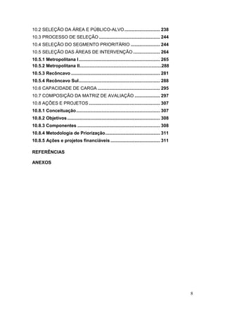 8
10.2 SELEÇÃO DA ÁREA E PÚBLICO-ALVO............................ 238
10.3 PROCESSO DE SELEÇÃO ................................................ 244
10.4 SELEÇÃO DO SEGMENTO PRIORITÁRIO ....................... 244
10.5 SELEÇÃO DAS ÁREAS DE INTERVENÇÃO ..................... 264
10.5.1 Metropolitana I................................................................ 265
10.5.2 Metropolitana II.................................................................288
10.5.3 Recôncavo ...................................................................... 281
10.5.4 Recôncavo Sul................................................................ 288
10.6 CAPACIDADE DE CARGA ................................................. 295
10.7 COMPOSIÇÃO DA MATRIZ DE AVALIAÇÃO .................... 297
10.8 AÇÕES E PROJETOS ........................................................ 307
10.8.1 Conceituação.................................................................. 307
10.8.2 Objetivos......................................................................... 308
10.8.3 Componentes ................................................................. 308
10.8.4 Metodologia de Priorização........................................... 311
10.8.5 Ações e projetos financiáveis ....................................... 311
REFERÊNCIAS
ANEXOS
 