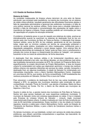 80
4.5.3 Gestão de Resíduos Sólidos
Sistema de Coleta
As condições inadequadas de limpeza urbana decorrem de uma série de fatores
estruturais, que começam pela inexistência, na maioria dos municípios, de um sistema
de coleta urbana eficiente, resultado geralmente das dificuldades financeiras aliadas à
falta de capacidade administrativa e gerencial das prefeituras municipais e à falta de
uma política nacional de resíduos sólidos. Outra causa para a situação detectada é
também a falta de informação e conscientização das populações da região sobre a
importância da higiene e limpeza. Essas questões poderão ser minimizadas por meio
de capacitação em projetos de educação ambiental.
O problema, já bastante grave no que diz respeito aos sistemas de coleta, acentua-se
dramaticamente quando se examinam os sistemas de destinação final do lixo em
grande parte dos municípios da Baía de Todos-os-Santos. A disposição final desses
resíduos sólidos, cerca de 80% do lixo coletado, geralmente se dá nos chamados
lixões, áreas sem os mínimos cuidados em termos de conservação ambiental e
controle da saúde pública, localizados em sítios inadequados, contribuindo para a
degradação paisagística, ambiental e social desses lugares. Uma extensa lista de
problemas decorrentes da instalação de “lixões” pode ser feita, como o entulhamento e
poluição dos cursos de água e a disseminação da prática da “catação”, com pessoas
buscando no lixo os meios de sobrevivência, de forma desumana.
A destinação final dos resíduos sólidos é de fundamental importância para a
salubridade ambiental e tem sido, nas últimas décadas, um dos problemas mais sérios
das localidades densamente povoadas da BTS. No contexto do Programa Bahia Azul,
especificamente no projeto denominado de Projeto Metropolitano, a área de limpeza
urbana foi contemplada com ações que objetivaram aprimorar o manejo dos resíduos
sólidos urbanos nos aspectos referentes aos serviços de coleta, varrição, transporte e
destinação final, em algumas localidades. A cidade de Salvador foi contemplada com
intervenções importantes, como o Aterro Sanitário Metropolitano Centro, implantado
em uma área de 250 ha, que recebe, de forma compartilhada, 2.400 toneladas/dia dos
resíduos produzidos em Salvador, Simões Filho e Lauro de Freitas.
Para solucionar o problema da destinação final do lixo nas outras localidades que
integram a BTS, os gestores dos municípios decidiram pela construção do aterro
compartilhado, chamado “Ponta do Ferrolho”, que atende a Candeias, Madre de Deus
e São Francisco do Conde. Por fim, o Aterro da Ilha atende aos municípios de
Itaparica e Vera Cruz.
Quanto à coleta do lixo, a grande maioria dos municípios do Polo Baía de Todos-os-
Santos tem esse serviço realizado por suas respectivas prefeituras municipais. O
município de Salvador conta com empresa especializada na coleta. O lixo é coletado
pela Empresa de Limpeza Urbana de Salvador – Limpurb, órgão municipal
responsável pela limpeza urbana. A coleta é realizada por meio de frota constituída por
mais de 80 caminhões compactadores. Esses recolhem o lixo da cidade em horários
regulares, levando a coleta para o Aterro Metropolitano Centro, parte via Estação de
Transbordo de Resíduos Sólidos, e para o Aterro de Canabrava (resíduos inertes e
hospitalares).
Os demais municípios, em sua totalidade, contam com serviços de coleta das próprias
prefeituras, que utilizam caminhões compactadores e caçambas, tipo basculante. As
coletas são realizadas diariamente.
 
