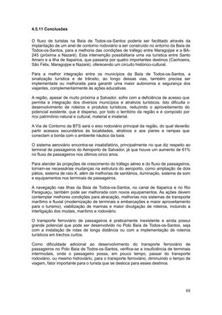 88
4.5.11 Conclusões
O fluxo de turistas na Baía de Todos-os-Santos poderia ser facilitado através da
implantação de um anel de contorno rodoviário a ser construído no entorno da Baía de
Todos-os-Santos, para a melhoria das condições de tráfego entre Maragojipe e a BA-
245 (próxima a Nazaré). Esta intervenção possibilitaria uma via turística entre Santo
Amaro e a Ilha de Itaparica, que passaria por quatro importantes destinos (Cachoeira,
São Félix, Maragojipe e Nazaré), oferecendo um circuito histórico-cultural.
Para a melhor integração entre os municípios da Baía de Todos-os-Santos, a
sinalização turística e de trânsito, ao longo dessas vias, também precisa ser
implementada ou melhorada para garantir uma maior autonomia e segurança dos
viajantes, complementarmente às ações educativas.
A região, apesar de muito próxima a Salvador, sofre com a deficiência de acesso que
permita a integração dos diversos municípios e atrativos turísticos. Isto dificulta o
desenvolvimento de roteiros e produtos turísticos, reduzindo o aproveitamento do
potencial existente, que é disperso, por todo o território da região e é composto por
rico patrimônio natural e cultural, material e imaterial.
A Via de Contorno da BTS será o eixo rodoviário principal da região, do qual deverão
partir acessos secundários às localidades, atrativos e aos píeres e rampas que
conectam a borda com o ambiente náutico da baía.
O sistema aeroviário encontra-se insatisfatório, principalmente no que diz respeito ao
terminal de passageiros do Aeroporto de Salvador, já que houve um aumento de 61%
no fluxo de passageiros nos últimos cinco anos.
Para atender às projeções de crescimento do tráfego aéreo e do fluxo de passageiros,
tornam-se necessárias mudanças na estrutura do aeroporto, como ampliação de dois
pátios, sistema de raio-X, além de melhorias de sanitários, iluminação, sistema de som
e equipamentos nos terminais de passageiros.
A navegação nas Ilhas da Baía de Todos-os-Santos, no canal de Itaparica e no Rio
Paraguaçu, também pode ser melhorada com novos equipamentos. As ações devem
contemplar melhores condições para atracação, melhorias nos sistemas de transporte
marítimo e fluvial (modernização de terminais e embarcações e maior aproveitamento
para o turismo), viabilização de marinas e maior divulgação de roteiros, incluindo a
interligação dos modais, marítimo e rodoviário.
O transporte ferroviário de passageiros é praticamente inexistente e ainda possui
grande potencial que pode ser desenvolvido no Polo Baía de Todos-os-Santos, seja
com a instalação de rotas de longa distância ou com a implementação de roteiros
turísticos em trechos curtos.
Como dificuldade adicional ao desenvolvimento do transporte ferroviário de
passageiros no Polo Baía de Todos-os-Santos, verifica-se a insuficiência de terminais
intermodais, onde o passageiro possa, em pouco tempo, passar do transporte
rodoviário, ou mesmo hidroviário, para o transporte ferroviário, diminuindo o tempo de
viagem, fator importante para o turista que se desloca para esses destinos.
 