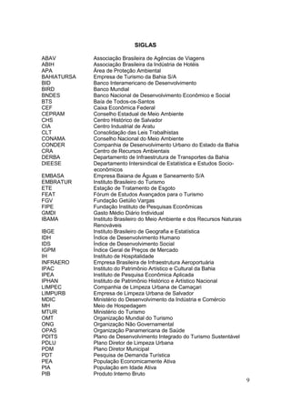 9
SIGLAS
ABAV Associação Brasileira de Agências de Viagens
ABIH Associação Brasileira da Indústria de Hotéis
APA Área de Proteção Ambiental
BAHIATURSA Empresa de Turismo da Bahia S/A
BID Banco Interamericano de Desenvolvimento
BIRD Banco Mundial
BNDES Banco Nacional de Desenvolvimento Econômico e Social
BTS Baía de Todos-os-Santos
CEF Caixa Econômica Federal
CEPRAM Conselho Estadual de Meio Ambiente
CHS Centro Histórico de Salvador
CIA Centro Industrial de Aratu
CLT Consolidação das Leis Trabalhistas
CONAMA Conselho Nacional do Meio Ambiente
CONDER Companhia de Desenvolvimento Urbano do Estado da Bahia
CRA Centro de Recursos Ambientais
DERBA Departamento de Infraestrutura de Transportes da Bahia
DIEESE Departamento Intersindical de Estatística e Estudos Socio-
econômicos
EMBASA Empresa Baiana de Águas e Saneamento S/A
EMBRATUR Instituto Brasileiro do Turismo
ETE Estação de Tratamento de Esgoto
FEAT Fórum de Estudos Avançados para o Turismo
FGV Fundação Getúlio Vargas
FIPE Fundação Instituto de Pesquisas Econômicas
GMDI Gasto Médio Diário Individual
IBAMA Instituto Brasileiro do Meio Ambiente e dos Recursos Naturais
Renováveis
IBGE Instituto Brasileiro de Geografia e Estatística
IDH Índice de Desenvolvimento Humano
IDS Índice de Desenvolvimento Social
IGPM Índice Geral de Preços de Mercado
IH Instituto de Hospitalidade
INFRAERO Empresa Brasileira de Infraestrutura Aeroportuária
IPAC Instituto do Patrimônio Artístico e Cultural da Bahia
IPEA Instituto de Pesquisa Econômica Aplicada
IPHAN Instituto de Patrimônio Histórico e Artístico Nacional
LIMPEC Companhia de Limpeza Urbana de Camaçari
LIMPURB Empresa de Limpeza Urbana de Salvador
MDIC Ministério do Desenvolvimento da Indústria e Comércio
MH Meio de Hospedagem
MTUR Ministério do Turismo
OMT Organização Mundial do Turismo
ONG Organização Não Governamental
OPAS Organização Panamericana de Saúde
PDITS Plano de Desenvolvimento Integrado do Turismo Sustentável
PDLU Plano Diretor de Limpeza Urbana
PDM Plano Diretor Municipal
PDT Pesquisa de Demanda Turística
PEA População Economicamente Ativa
PIA População em Idade Ativa
PIB Produto Interno Bruto
 