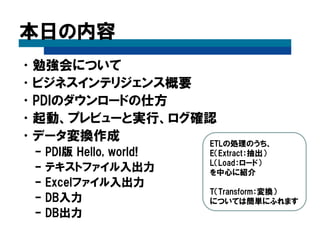 本日の内容
•勉強会について
•ビジネスインテリジェンス概要
•PDIのダウンロードの仕方
•起動、プレビューと実行、ログ確認
•データ変換作成
– PDI版 Hello, world!
– テキストファイル入出力
– Excelファイル入出力
– DB入力
– DB出力
ETLの処理のうち、
E（Extract：抽出）
L（Load：ロード）
を中心に紹介
T（Transform：変換）
については簡単にふれます
 
