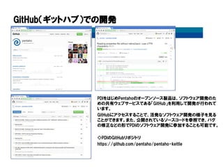 GitHub（ギットハブ）での開発
PDIをはじめPentahoのオープンソース製品は、ソフトウェア開発のた
めの共有ウェブサービスである「GitHub」を利用して開発が行われて
います。
GitHubにアクセスすることで、活発なソフトウェア開発の様子を見る
ことができます。また、公開されているソースコードを参照でき、バグ
の修正などの形でPDIのソフトウェア開発に参加することも可能です。
◇PDIのGitHubリポジトリ
https://github.com/pentaho/pentaho-kettle
 