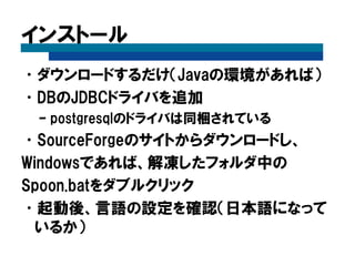 インストール
•ダウンロードするだけ（Javaの環境があれば）
•DBのJDBCドライバを追加
– postgresqlのドライバは同梱されている
•SourceForgeのサイトからダウンロードし、
Windowsであれば、解凍したフォルダ中の
Spoon.batをダブルクリック
•起動後、言語の設定を確認（日本語になって
いるか）
 