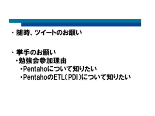 •随時、ツイートのお願い
•挙手のお願い
・勉強会参加理由
・Pentahoについて知りたい
・PentahoのETL（PDI）について知りたい
 