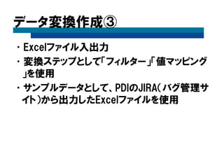 データ変換作成③
•Excelファイル入出力
•変換ステップとして「フィルター」「値マッピング
」を使用
•サンプルデータとして、PDIのJIRA（バグ管理サ
イト）から出力したExcelファイルを使用
 
