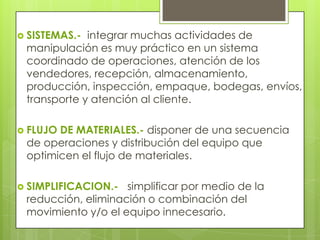  SISTEMAS.- integrar muchas actividades de
manipulación es muy práctico en un sistema
coordinado de operaciones, atención de los
vendedores, recepción, almacenamiento,
producción, inspección, empaque, bodegas, envíos,
transporte y atención al cliente.
 FLUJO DE MATERIALES.- disponer de una secuencia
de operaciones y distribución del equipo que
optimicen el flujo de materiales.
 SIMPLIFICACION.- simplificar por medio de la
reducción, eliminación o combinación del
movimiento y/o el equipo innecesario.
 