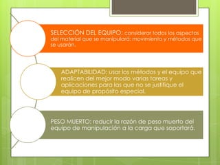 SELECCIÓN DEL EQUIPO: considerar todos los aspectos
del material que se manipulará: movimiento y métodos que
se usarán.
ADAPTABILIDAD: usar los métodos y el equipo que
realicen del mejor modo varias tareas y
aplicaciones para las que no se justifique el
equipo de propósito especial.
PESO MUERTO: reducir la razón de peso muerto del
equipo de manipulación a la carga que soportará.
 