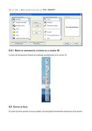 30

D E

63 - US

O

D I D Á C T I C O

D E

L A

PDI SMART

5.4.1 BARRA DE HERRAMIENTAS FLOTANTES EN LA VERSIÓN 10
La barra de herramientas flotante ha cambiado sensiblemente en la versión 10.

5.5 CENTRO DE INICIO
El centro de inicio permite el acceso rápido a las principales herramientas interactivas de la pizarra.

 