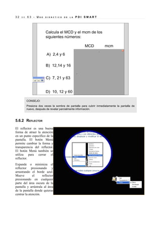 32

D E

63 - US

O

D I D Á C T I C O

D E

L A

PDI SMART

CONSEJO:
Presiona dos veces la sombra de pantalla para cubrir inmediatamente la pantalla de
nuevo, después de revelar parcialmente información.

5.6.2 REFLECTOR
El reflector es una buena
forma de atraer la atención
en un punto específico de la
pantalla. El botón Menú
permite cambiar la forma y
transparencia del reflector.
El botón Menú también se
utiliza para cerrar el
reflector.
Expande o minimiza el
reflector presionando y
arrastrando el borde azul.
Mueve
el
reflector
presionando en cualquier
parte del área oscura de la
pantalla y arrástrala al área
de la pantalla donde quieras
centrar la atención.

 