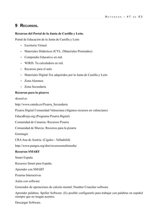 N

O T E B O O K

- 47

D E

63

9 RECURSOS.
Recursos del Portal de la Junta de Castilla y León.
Portal de Educación de la Junta de Castilla y León
•

Escritorio Virtual

•

Materiales Didácticos JCYL. (Materiales Premiados).

•

Compendio Educativo en red.

•

WIRIS. Tu calculadora en red.

•

Recursos para el aula

•

Materiales Digital-Tex adquiridos por la Junta de Castilla y León

•

Zona Alumnos

•

Zona Secundaria

Recursos para la pizarra
skoool.es
http://www.catedu.es/Pizarra_Secundaria
Pizarra Digital Comunidad Valenciana (Algunos recursos en valenciano)
EducaRioja.org (Programa Pizarra Digital)
Comunidad de Canarias: Recursos Pizarra
Comunidad de Murcia: Recursos para la pizarra
Genmagic
CRA Ana de Austria. (Cigales - Valladolid)
http://www.pangea.org/dim/recursosmultimedia/
Recursos SMART
Smart España
Recursos Smart para España.
Aprender con SMART
Pizarras Interactivas
Aulas con software
Generador de operaciones de calculo mental: Number Cruncher software
Aprender palabras. Speller Software. (Es posible configurarlo para trabajar con palabras en español
siempre que no tengan acentos.
Descargar Software.

 