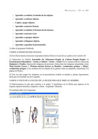 N
•

Aprender a insertar formas.

•

Aprender a cambiar el formato de las formas.

•

Aprender a insertar texto

•

Aprender a agrupar objetos.

•

Aprender a bloquear objetos.

•

63

Copiar y pegar objetos.

•

D E

Aprender a ordenar objetos.

•

- 51

Aprender a cambiar el tamaño de los objetos

•

O T E B O O K

Aprender a guardar la presentación.

1) Abre el programa Notebook.
VAMOS A INSERTAR DOS FIGURAS:
2) En la barra lateral selecciona la pestaña Galería (Tiene el icono de un cuadro en la versión 10)
3) Selecciona la Galería Essentials for Educators>People & Culture>People>People. (o
Esencial para Educadores > Gente y Cultura > Gente > Gente) En la ventana inferior selecciona
Imágenes y Fondos. Aparecerán imágenes de personas. Selecciona las imágenes etiquetadas como
Man-Ancient Greece y Woman-Ancient Greece (o Hombre -vestimentas griegas y Mujervestimentas griegas, si los nombres de los objetos de la galería están en español) y arrástralas a la
página en blanco.
4) Una vez que tengas las imágenes en la presentación cambia su tamaño y gíralas ligeramente,
hasta que el resultado sea de tu agrado.
VAMOS A VOLTEAR LA FIGURA DE LA MUJER PARA QUE MIRE AL HOMBRE:
5) Seleccionamos la caja que contiene a la mujer. Y pinchamos en la flecha que aparece en la
esquina superior derecha y elegimos voltear > Izquierda / Derecha.
El resultado debe ser el siguiente:

 