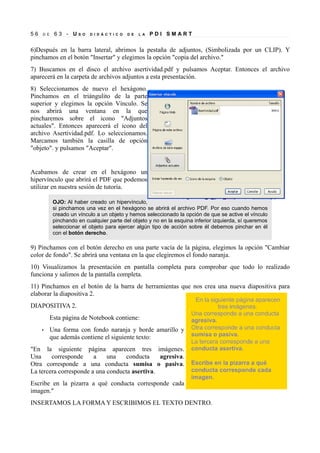56

D E

63 - US

O

D I D Á C T I C O

D E

L A

PDI SMART

6)Después en la barra lateral, abrimos la pestaña de adjuntos, (Simbolizada por un CLIP). Y
pinchamos en el botón "Insertar" y elegimos la opción "copia del archivo."
7) Buscamos en el disco el archivo asertividad.pdf y pulsamos Aceptar. Entonces el archivo
aparecerá en la carpeta de archivos adjuntos a esta presentación.
8) Seleccionamos de nuevo el hexágono.
Pinchamos en el triángulito de la parte
superior y elegimos la opción Vínculo. Se
nos abrirá una ventana en la que
pincharemos sobre el icono "Adjuntos
actuales". Entonces aparecerá el icono del
archivo Asertividad.pdf. Lo seleccionamos.
Marcamos también la casilla de opción
"objeto". y pulsamos "Aceptar".

Acabamos de crear en el hexágono un
hipervínculo que abrirá el PDF que podemos
utilizar en nuestra sesión de tutoría.
OJO: Al haber creado un hipervínculo,
si pinchamos una vez en el hexágono se abrirá el archivo PDF. Por eso cuando hemos
creado un vínculo a un objeto y hemos seleccionado la opción de que se active el vínculo
pinchando en cualquier parte del objeto y no en la esquina inferior izquierda, sí queremos
seleccionar el objeto para ejercer algún tipo de acción sobre él debemos pinchar en él
con el botón derecho.

9) Pinchamos con el botón derecho en una parte vacía de la página, elegimos la opción "Cambiar
color de fondo". Se abrirá una ventana en la que elegiremos el fondo naranja.
10) Visualizamos la presentación en pantalla completa para comprobar que todo lo realizado
funciona y salimos de la pantalla completa.
11) Pinchamos en el botón de la barra de herramientas que nos crea una nueva diapositiva para
elaborar la diapositiva 2.
DIAPOSITIVA 2.
Esta página de Notebook contiene:
•

Una forma con fondo naranja y borde amarillo y
que además contiene el siguiente texto:

"En la siguiente página aparecen tres imágenes.
Una
corresponde
a
una
conducta
agresiva.
Otra corresponde a una conducta sumisa o pasiva.
La tercera corresponde a una conducta asertiva.
Escribe en la pizarra a qué conducta corresponde cada
imagen."
INSERTAMOS LA FORMA Y ESCRIBIMOS EL TEXTO DENTRO.

 
