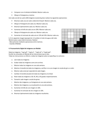 •    Comparar con el método de Matlab. Mostrar cada una.
    •    Dibujar el histograma y mostrar.
Con cada una de las cuatro (04) imágenes escala de grises realizar las siguientes operaciones:
    •    Binarizar cada una con valor umbral de Vmax/2. Mostrar cada una.
    •    Dibujar el histograma de cada una. Mostrar cada una.
    •    Binarizar óptimamente cada una. Mostrar cada una.
    •    Aumentar el brillo de cada una en 20%. Mostrar cada una.
    •    Dibujar el histograma de cada una. Mostrar cada una.
    •    Aumentar el contraste de cada una en 15% del 33%. Mostrar cada una.
b. En la siguiente imagen (paisaje) de r=4 cambiar el color de agua y del cielo.
Mostrar paso a paso todo el proceso. Realizar:
- Manualmente mediante operaciones entre matrices.
- Usando el Matlab.


4. Procesamiento Digital de Imágenes con Matlab

Dada las imágenes: “img1.gif”, “img2.ai”, “img3.cdr” y “img4.xwd”.
Escribir los comandos en MatLab de las instrucciones que se dan.
Todas las instrucciones se refieren a todas las imágenes salvo se especifique lo contrario:

    a.   Leer todas las imágenes
    b. Grabar todas las imágenes como otro archivo.
    c.   Mostrar todas las imágenes en una sola ventana.
    d. Mostrar el tamaño de todas las imágenes y verificar si es una imagen en escala de gris o a color.
    e.   Mostrar cada canal por separado de cada imagen.
    f.   Cambiar el tamaño (escalar) de todas las imágenes a la mitad.
    g.   Rotar todas las imágenes a 30, 45, 90 y 135 grados respectivamente.
    h. Convertir cada imagen a escala de grises.
    i.   Mostrar dos imágenes y su histograma en una sola ventana.
    j.   Mostrar dos imágenes y su ecualización en una sola ventana.
    k.   Aumentar el brillo de una imagen en 10%.
    l.   Aumentar el contraste de otra imagen en 10%.
    m. Binarizar óptimamente todas las imágenes resultantes.
 