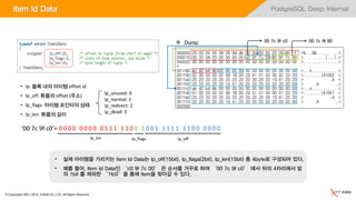 © Copyrights 2001~2016, EXEM CO.,LTD. All Rights Reserved.
PostgreSQL Deep InternalItem Id Data
• 실제 아이템을 가리키는 Item Id Data는 lp_off(15bit), lp_flags(2bit), lp_len(15bit) 총 4byte로 구성되어 있다.
• 예를 들어, Item Id Data인 ‘c0 9f 7c 00’ 은 순서를 거꾸로 하여 ‘00 7c 9f c0’ 에서 뒤의 4자리에서 앞
의 1bit 를 제외한 ‘1fc0’을 통해 Item을 찾아갈 수 있다.
 Dump 00 7c 9f c0 00 7c 9f 80
• lp: 블록 내의 아이템 offset id
• lp_off: 튜플의 offset (주소)
• lp_flags: 아이템 포인터의 상태
• lp_len: 튜플의 길이
lp_unused: 0
lp_normal: 1
lp_redirect: 2
lp_dead: 3
‘00 7c 9f c0’= 0 0 0 0 0 0 0 0 0 1 1 1 1 1 0 0 1 0 0 1 1 1 1 1 1 1 0 0 0 0 0 0
lp_len lp_flags lp_off
 