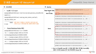 © Copyrights 2001~2016, EXEM CO.,LTD. All Rights Reserved.
PostgreSQL Deep Internal
• myt에 11건 insert
(postgres@[local]:5432) [vac] > insert into myt select generate_series(200,210);
INSERT 0 11
(postgres@[local]:5432) [vac] > select pg_total_relation_size('myt');
pg_total_relation_size
------------------------
40960
(1 row)
• /base/database/table 확인
(postgres@[local]:5432) [vac] > ! ls –l 1254095
-rw------- 1 postgres postgres 8192 Jun 24 14:01
/usr/local/pgsql/data/base/1254094/1254095
-rw------- 1 postgres postgres 24576 Jun 24 14:01
/usr/local/pgsql/data/base/1254094/1254095_fsm
-rw------- 1 postgres postgres 8192 Jun 24 14:01
/usr/local/pgsql/data/base/1254094/1254095_vm
3) 표준 vacuum VS Vacuum full
000000 07 00 00 00 08 0f 0b 1a 00 00 00 00 a8 01 80 13 >................<
…
000110 00 00 00 00 00 00 00 00 00 00 00 00 00 00 00 00 >................<
001380 69 31 00 00 6b 31 00 00 00 00 00 00 00 00 00 00 >i1..k1..........<
001390 64 00 01 20 02 01 18 00 11 31 39 39 20 20 20 20 >d.. .....199 <
…
001840 69 31 00 00 6b 31 00 00 00 00 00 00 00 00 00 00 >i1..k1..........<
001850 3e 00 01 20 02 05 18 00 11 31 36 31 20 20 20 20 >>.. .....161 <
001860 6c 31 00 00 00 00 00 00 00 00 00 00 00 00 00 00 >l1..............<
001870 3d 00 01 00 02 08 18 00 11 32 31 30 20 20 20 20 >=........210 <
…
0019a0 6c 31 00 00 00 00 00 00 00 00 00 00 00 00 00 00 >l1..............<
0019b0 33 00 01 00 02 08 18 00 11 32 30 30 20 20 20 20 >3........200 <
0019c0 69 31 00 00 00 00 00 00 00 00 00 00 00 00 00 00 >i1..............<
0019d0 32 00 01 00 02 09 18 00 11 31 34 39 20 20 20 20 >2........149 <
…
001fe0 69 31 00 00 00 00 00 00 00 00 00 00 00 00 00 00 >i1..............<
001ff0 01 00 01 00 02 08 18 00 11 31 30 30 20 20 20 20 >.........100 <
Page Header Data
+
Item Id Data
Items
 시나리오  dump
⇒ Item id Data에 insert된 11건에 대한 정보 추가됨, Items에는
200~210이 delete 된 150 자리부터 reuse 됨
다른 자료가 저장될 수 있도록 빈 공간으로 표시
그래서 Insert 1000건을 해도 용량의 변화가 없음
 