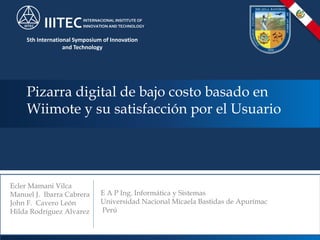 Pizarra digital de bajo costo basado en
Wiimote y su satisfacción por el Usuario
Ecler Mamani Vilca
Manuel J. Ibarra Cabrera
John F. Cavero León
Hilda Rodríguez Alvarez
IIITEC IIITECINTERNACIONAL INSITITUTE OF
INNOVATION AND TECHNOLOGY
5th International Symposium of Innovation
and Technology
E A P Ing. Informática y Sistemas
Universidad Nacional Micaela Bastidas de Apurímac
Perú
 