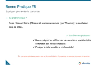 Bonne Pratique #5
10
Expliquer pour éviter la confusion
Entre réseau interne (Plazza) et réseaux externes type Wisembly, la confusion
peut se créer.
La problématique ?
 Bien expliquer les différences de sécurité et confidentialité
en fonction des types de réseaux
 Protéger la data sensible et confidentielle !
Les bonnes pratiques
Ex : certains salariés pensaient que le Groupe Linkedin Orange était un espace corporate et sécurisé.
10
 
