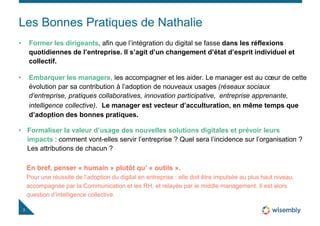 Les Bonnes Pratiques de Nathalie
3
• Former les dirigeants, afin que l’intégration du digital se fasse dans les réflexions
quotidiennes de l’entreprise. Il s’agit d’un changement d’état d’esprit individuel et
collectif.
• Embarquer les managers, les accompagner et les aider. Le manager est au cœur de cette
évolution par sa contribution à l’adoption de nouveaux usages (réseaux sociaux
d’entreprise, pratiques collaboratives, innovation participative, entreprise apprenante,
intelligence collective). Le manager est vecteur d’acculturation, en même temps que
d’adoption des bonnes pratiques.
• Formaliser la valeur d’usage des nouvelles solutions digitales et prévoir leurs
impacts : comment vont-elles servir l’entreprise ? Quel sera l’incidence sur l’organisation ?
Les attributions de chacun ?
En bref, penser « humain » plutôt qu’ « outils ».
Pour une réussite de l’adoption du digital en entreprise : elle doit être impulsée au plus haut niveau,
accompagnée par la Communication et les RH, et relayée par le middle management. Il est alors
question d’intelligence collective.
 