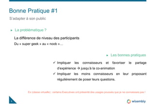 Bonne Pratique #1
6
S’adapter à son public
La différence de niveau des participants
Du « super geek » au « noob »…
La problématique ?
 Impliquer les connaisseurs et favoriser le partage
d’expérience  jusqu’à la co-animation
 Impliquer les moins connaisseurs en leur proposant
régulièrement de poser leurs questions.
Les bonnes pratiques
Ex (classe virtuelle) : certains Executives ont présenté des usages poussés que je ne connaissais pas !
 