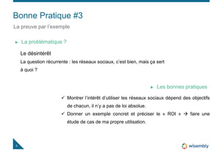 Bonne Pratique #3
8
La preuve par l’exemple
Le désintérêt
La question récurrente : les réseaux sociaux, c’est bien, mais ça sert
à quoi ?
La problématique ?
 Montrer l’intérêt d’utiliser les réseaux sociaux dépend des objectifs
de chacun, il n’y a pas de loi absolue.
 Donner un exemple concret et préciser le « ROI »  faire une
étude de cas de ma propre utilisation.
Les bonnes pratiques
 