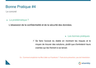 Bonne Pratique #4
9
Le concret
L’obsession de la confidentialité et de la sécurité des données.
La problématique ?
 Se faire l’avocat du diable en montrant les risques et le
moyen de trouver des solutions, plutôt que d’entretenir leurs
craintes qui les freinent à se lancer.
Les bonnes pratiques
Ex : Comment empêcher ma fille d’aller sur Facebook ? Faire de la prévention, pas de l’interdiction
 
