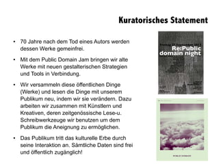 Kuratorisches Statement
● 70 Jahre nach dem Tod eines Autors werden
dessen Werke gemeinfrei.
● Mit dem Public Domain Jam bringen wir alte
Werke mit neuen gestalterischen Strategien
und Tools in Verbindung.
● Wir versammeln diese öffentlichen Dinge
(Werke) und lesen die Dinge mit unserem
Publikum neu, indem wir sie verändern. Dazu
arbeiten wir zusammen mit Künstlern und
Kreativen, deren zeitgenössische Lese-u.
Schreibwerkzeuge wir benutzen um dem
Publikum die Aneignung zu ermöglichen.
● Das Publikum tritt das kulturelle Erbe durch
seine Interaktion an. Sämtliche Daten sind frei
und öffentlich zugänglich!
 