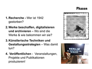Phasen
1.Recherche - Wer ist 1942
gestorben?
2.Werke beschaffen, digitalisieren
und archivieren – Wo sind die
Werke & wie bekommen wir sie?
3.Künstlerische Techniken und
Gestaltungsstrategien – Was damit
tun?
4. Veröffentlichen - Veranstaltungen,
Projekte und Publikationen
produzieren!
 