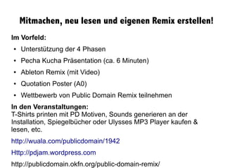 Mitmachen, neu lesen und eigenen Remix erstellen!
Im Vorfeld:
● Unterstützung der 4 Phasen
● Pecha Kucha Präsentation (ca. 6 Minuten)
● Ableton Remix (mit Video)
● Quotation Poster (A0)
● Wettbewerb von Public Domain Remix teilnehmen
In den Veranstaltungen:
T-Shirts printen mit PD Motiven, Sounds generieren an der
Installation, Spiegelbücher oder Ulysses MP3 Player kaufen &
lesen, etc.
http://wuala.com/publicdomain/1942
Http://pdjam.wordpress.com
http://publicdomain.okfn.org/public-domain-remix/
 