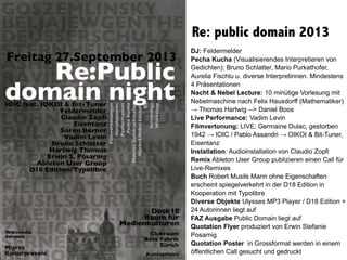 Re: public domain 2013
DJ: Feldermelder
Pecha Kucha (Visualisierendes Interpretieren von
Gedichten): Bruno Schlatter, Mario Purkathofer,
Aurelia Fischlu u. diverse Interpretinnen. Mindestens
4 Präsentationen
Nacht & Nebel Lecture: 10 minütige Vorlesung mit
Nebelmaschine nach Felix Hausdorff (Mathematiker)
→ Thomas Hartwig --> Daniel Boos
Live Performance: Vadim Levin
Filmvertonung: LIVE; Germaine Dulac, gestorben
1942 → IOIC / Pablo Assandri → OIKOI & Bit-Tuner,
Eisentanz
Installation: Audioinstallation von Claudio Zopfi
Remix Ableton User Group publizieren einen Call für
Live-Remixes
Buch Robert Musils Mann ohne Eigenschaften
erscheint spiegelverkehrt in der D18 Edition in
Kooperation mit Typolibre
Diverse Objekte Ulysses MP3 Player / D18 Edition +
24 Autorinnen liegt auf
FAZ Ausgabe Public Domain liegt auf
Quotation Flyer produziert von Erwin Stefanie
Posarnig
Quotation Poster in Grossformat werden in einem
öffentlichen Call gesucht und gedruckt
 