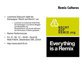 ● Leonhard Dobusch stellt die
Kampagne “Recht auf Remix” vor.
● Leonhard ist treibende Kraft hinter
der Kampagne und aktiver Blogger
auf Netzpolitik.org.
Rechtaufremix.org wurde während
der Re:Publica in Berlin gestartet.
● Remix Performances
● Fri, 21. 06. 13 – 20:00 - Dock18,
Rote Fabrik, Seestrasse 395, Zürich
● http://www.dock18.ch
Remix Cultures
 
