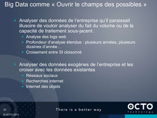 23
© OCTO 2013
Analyser des données de l’entreprise qu’il paraissait
illusoire de vouloir analyser du fait du volume ou de la
capacité de traitement sous-jacent :
Analyse des logs web
Profondeur d’analyse étendue : plusieurs années, plusieurs
dizaines d’année…
Croisement entre SI cloisonné
Analyser des données exogènes de l’entreprise et les
croiser avec les données existantes
Réseaux sociaux
Recherches internet
Internet des objets
Big Data comme « Ouvrir le champs des possibles »
 