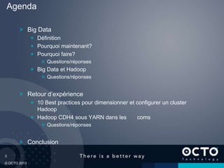 3
© OCTO 2013
Big Data
Définition
Pourquoi maintenant?
Pourquoi faire?
Questions/réponses
Big Data et Hadoop
Questions/réponses
Retour d’expérience
10 Best practices pour dimensionner et configurer un cluster
Hadoop
Hadoop CDH4 sous YARN dans les coms
Questions/réponses
Conclusion
Agenda
 